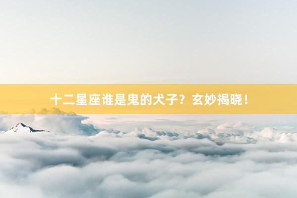 十二星座谁是鬼的犬子？玄妙揭晓！