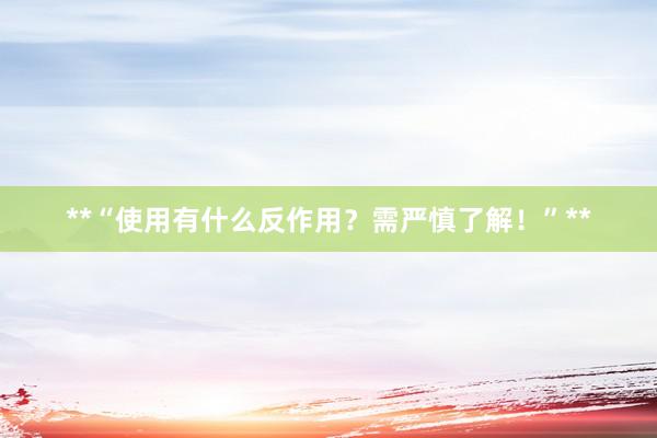 **“使用有什么反作用？需严慎了解！”**
