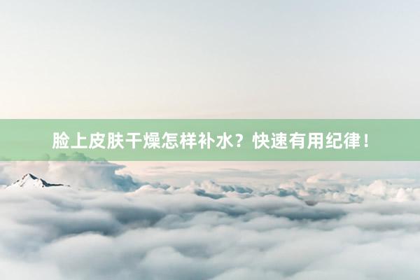 脸上皮肤干燥怎样补水？快速有用纪律！