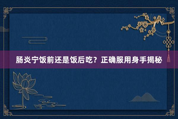 肠炎宁饭前还是饭后吃？正确服用身手揭秘