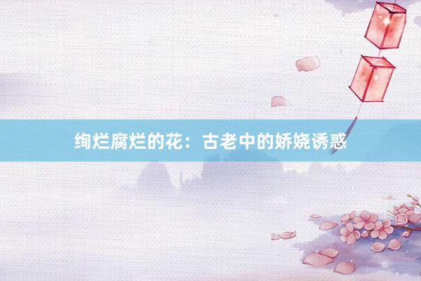 绚烂腐烂的花：古老中的娇娆诱惑