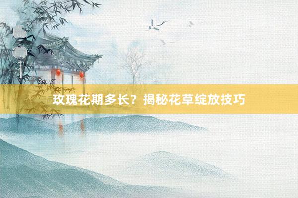 玫瑰花期多长？揭秘花草绽放技巧